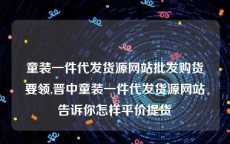 童装一件代发货源网站批发购货要领,晋中童装一件代发货源网站告诉你怎样平价提货