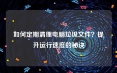 如何定期清理电脑垃圾文件？提升运行速度的秘诀