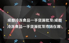 成都冷冻食品一手货源批发(成都冷冻食品一手货源批发市场在哪)