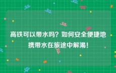 高铁可以带水吗？如何安全便捷地携带水在旅途中解渴！