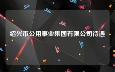 绍兴市公用事业集团有限公司待遇