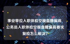 事业单位入职体检空腹血糖偏高 公务员入职体检空腹血糖偏高要求复检怎么解决？