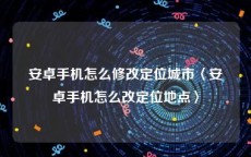 安卓手机怎么修改定位城市〈安卓手机怎么改定位地点〉