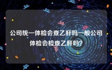 公司统一体检会查乙肝吗一般公司体检会检查乙肝吗？