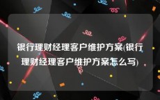 银行理财经理客户维护方案(银行理财经理客户维护方案怎么写)