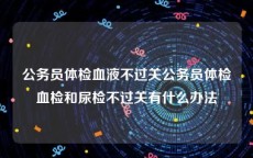 公务员体检血液不过关公务员体检血检和尿检不过关有什么办法