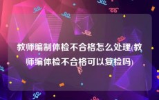 教师编制体检不合格怎么处理(教师编体检不合格可以复检吗)