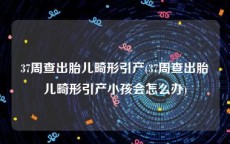 37周查出胎儿畸形引产(37周查出胎儿畸形引产小孩会怎么办)