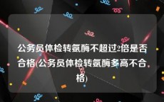 公务员体检转氨酶不超过2倍是否合格(公务员体检转氨酶多高不合格)