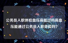 公务员入职体检血压高能过吗高血压能通过公务员入职体检吗？