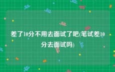 差了10分不用去面试了吧(笔试差10分去面试吗)