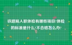 铁路局入职体检有哪些项目?体检的标准是什么?不合格怎么办?