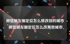 微信朋友圈定位怎么修改别的城市 微信朋友圈定位怎么改其他城市