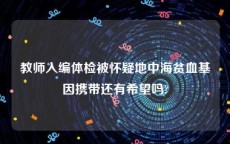 教师入编体检被怀疑地中海贫血基因携带还有希望吗?