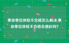 事业单位体检不合格怎么解决,事业单位体检不合格会递补吗？