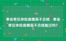 事业单位体检血糖高不合格 - 事业单位体检血糖高不合格能过吗？