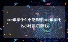 2022年学什么小吃最好(2022年学什么小吃最好赚钱)