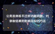 公务员体检不过肝功能问题，对录取结果的影响及应对方法