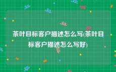 茶叶目标客户描述怎么写(茶叶目标客户描述怎么写好)