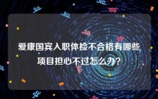 爱康国宾入职体检不合格有哪些项目担心不过怎么办？