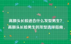 高额头长脸适合什么发型男生？高额头长脸男生的发型选择指南