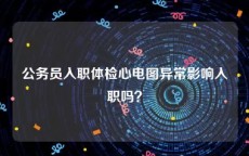 公务员入职体检心电图异常影响入职吗？