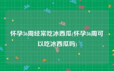 怀孕36周经常吃冰西瓜(怀孕36周可以吃冰西瓜吗)