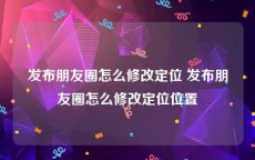 发布朋友圈怎么修改定位 发布朋友圈怎么修改定位位置