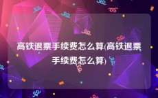 高铁退票手续费怎么算(高铁退票手续费怎么算)