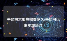 牛奶隔水加热需要多久(牛奶可以隔水加热吗)