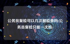 公务员复检可以几次都检查吗(公务员复检只能一次吗)