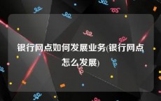 银行网点如何发展业务(银行网点怎么发展)