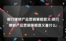 银行理财产品营销策略意义(银行理财产品营销策略意义是什么)