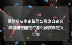 微信朋友圈定位怎么修改自定义 微信朋友圈定位怎么修改自定义位置