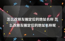 怎么改朋友圈定位的地址名称 怎么改朋友圈定位的地址名称呢