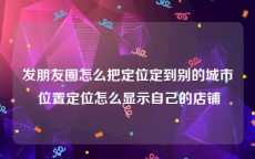 发朋友圈怎么把定位定到别的城市 位置定位怎么显示自己的店铺