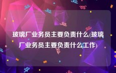 玻璃厂业务员主要负责什么(玻璃厂业务员主要负责什么工作)