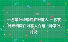 一名茶叶经销商在对客人(一名茶叶经销商在对客人介绍一种茶叶时说)