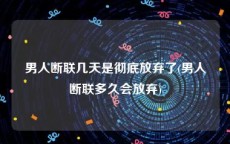 男人断联几天是彻底放弃了(男人断联多久会放弃)