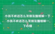 小孩不听话怎么发朋友圈缓解一下 小孩不听话怎么发朋友圈缓解一下心情