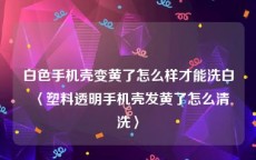 白色手机壳变黄了怎么样才能洗白〈塑料透明手机壳发黄了怎么清洗〉