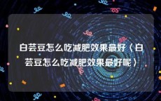 白芸豆怎么吃减肥效果最好〈白芸豆怎么吃减肥效果最好呢〉