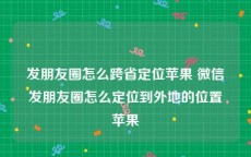 发朋友圈怎么跨省定位苹果 微信发朋友圈怎么定位到外地的位置苹果