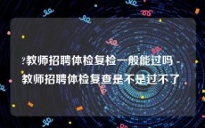 ?教师招聘体检复检一般能过吗 - 教师招聘体检复查是不是过不了 