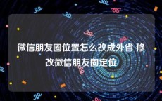 微信朋友圈位置怎么改成外省 修改微信朋友圈定位