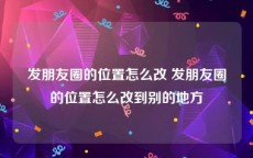 发朋友圈的位置怎么改 发朋友圈的位置怎么改到别的地方