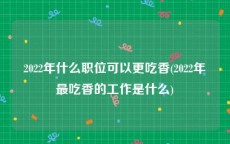 2022年什么职位可以更吃香(2022年最吃香的工作是什么)