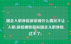 国企入职体检尿常规什么情况不让入职(尿检哪些指标国企入职体检过不了) 