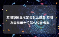 发朋友圈显示定位怎么设置 发朋友圈显示定位怎么设置出来