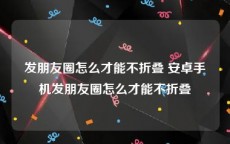 发朋友圈怎么才能不折叠 安卓手机发朋友圈怎么才能不折叠